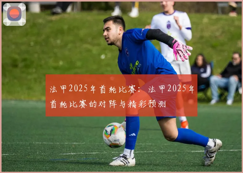 法甲2025年首轮比赛：法甲2025年首轮比赛的对阵与精彩预测