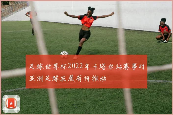 足球世界杯2022年卡塔尔站赛事对亚洲足球发展有何推动